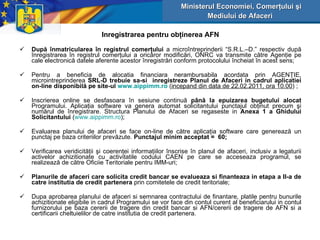 Inregistrarea pentru obţinerea AFN După înmatricularea în registrul comerţului  a microîntreprinderii “S.R.L.–D.” respectiv după înregistrarea în registrul comerţului a oricăror modificări, ONRC va transmite către Agenţie pe cale electronică datele aferente acestor înregistrări conform protocolului încheiat în acest sens; Pentru a beneficia de alocatia financiar a  nerambursabila acordata prin AGENŢIE, microintreprinderea  SRL-D trebuie   sa-si  inregistreze  Planul de Afaceri  in  cadrul  aplicati ei  on-line disponibilă   pe site - ul  www.aippimm.ro   ( incepand din data de 22.02.2011, ora 10.00 )  ; Inscrierea online se desfasoara în sesiune continuă  până la epuizarea bugetului alocat  Programului .  Aplicaţia software va genera automat solicitantului punctajul obţinut precum şi numărul de înregistrare . Structura Planului de Afaceri se regaseste in  Anexa 1 a Ghidului Solicitantului  ( www.aippimm.ro ); Evaluarea planului de afaceri se face on-line de către aplicaţia software care generează un punctaj pe baza criteriilor prevăzute.  Punctajul minim acceptat  =  60 ; Verificarea veridicităţii şi coerenţei informaţiilor înscrise în planul de afaceri, inclusiv a legaturii activelor achizitionate cu activitatile codului CAEN pe care se acceseaza programul, se realizează de către  Oficiie Teritoriale pentru IMM-uri; Planurile de afaceri care solicita credit bancar se evalueaza si finanteaza in etapa a II-a de catre institutia de credit partenera  prin comitetele de credit teritoriale; Dupa aprobarea planului de afaceri si semnarea contractului de finantare, platile pentru bunurile achizitionate eligibile in cadrul Programului se vor face din contul curent al beneficiarului in contul furnizorului pe baza cererii de tragere din credit bancar si AFN/cererii de tragere de AFN si a certificarii cheltuielilor de catre institutia de credit partenera. Ministerul Economiei, Comerţului şi Mediului de Afaceri   