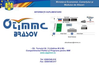 INFORMA Ţ II SUPLIMENTARE: - Str. Turnului Nr. 5 (cl ă direa M.U.M)-  Compartimentul Politici şi Programe pentru  IMM www.aippimm.ro   Tel: 0268/548.018 Fax: 0268/548.017 Ministerul Economiei, Comerţului şi Mediului de Afaceri   
