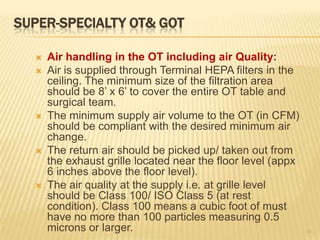 SUPER-SPECIALTY OT& GOT
 Air handling in the OT including air Quality:
 Air is supplied through Terminal HEPA filters in the
ceiling. The minimum size of the filtration area
should be 8’ x 6’ to cover the entire OT table and
surgical team.
 The minimum supply air volume to the OT (in CFM)
should be compliant with the desired minimum air
change.
 The return air should be picked up/ taken out from
the exhaust grille located near the floor level (appx
6 inches above the floor level).
 The air quality at the supply i.e. at grille level
should be Class 100/ ISO Class 5 (at rest
condition). Class 100 means a cubic foot of must
have no more than 100 particles measuring 0.5
microns or larger. 10
 