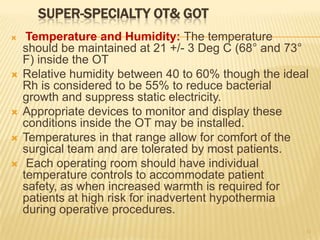 SUPER-SPECIALTY OT& GOT
 Temperature and Humidity: The temperature
should be maintained at 21 +/- 3 Deg C (68° and 73°
F) inside the OT
 Relative humidity between 40 to 60% though the ideal
Rh is considered to be 55% to reduce bacterial
growth and suppress static electricity.
 Appropriate devices to monitor and display these
conditions inside the OT may be installed.
 Temperatures in that range allow for comfort of the
surgical team and are tolerated by most patients.
 Each operating room should have individual
temperature controls to accommodate patient
safety, as when increased warmth is required for
patients at high risk for inadvertent hypothermia
during operative procedures.
11
 