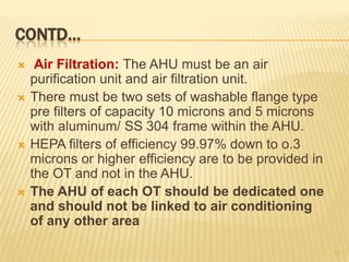 CONTD…
 Air Filtration: The AHU must be an air
purification unit and air filtration unit.
 There must be two sets of washable flange type
pre filters of capacity 10 microns and 5 microns
with aluminum/ SS 304 frame within the AHU.
 HEPA filters of efficiency 99.97% down to o.3
microns or higher efficiency are to be provided in
the OT and not in the AHU.
 The AHU of each OT should be dedicated one
and should not be linked to air conditioning
of any other area
12
 