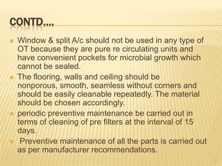 CONTD….
 Window & split A/c should not be used in any type of
OT because they are pure re circulating units and
have convenient pockets for microbial growth which
cannot be sealed.
 The flooring, walls and ceiling should be
nonporous, smooth, seamless without corners and
should be easily cleanable repeatedly. The material
should be chosen accordingly.
 periodic preventive maintenance be carried out in
terms of cleaning of pre filters at the interval of 15
days.
 Preventive maintenance of all the parts is carried out
as per manufacturer recommendations.
13
 