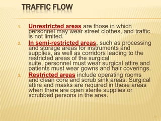 TRAFFIC FLOW
1. Unrestricted areas are those in which
personnel may wear street clothes, and traffic
is not limited.
2. In semi-restricted areas, such as processing
and storage areas for instruments and
supplies, as well as corridors leading to the
restricted areas of the surgical
suite, personnel must wear surgical attire and
patients must wear gowns and hair coverings.
3. Restricted areas include operating rooms
and clean core and scrub sink areas. Surgical
attire and masks are required in these areas
when there are open sterile supplies or
scrubbed persons in the area.
15
 