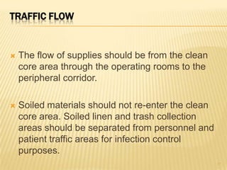 TRAFFIC FLOW
 The flow of supplies should be from the clean
core area through the operating rooms to the
peripheral corridor.
 Soiled materials should not re-enter the clean
core area. Soiled linen and trash collection
areas should be separated from personnel and
patient traffic areas for infection control
purposes.
17
 