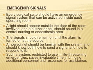 EMERGENCY SIGNALS
 Every surgical suite should have an emergency
signal system that can be activated inside each
operating room.
 A light should appear outside the door of the room
involved, and a buzzer or bell should sound in a
central nursing or anaesthesia area.
 The signals should remain on until the alarm is
turned off at the source.
 All personnel should be familiar with the system and
should know both how to send a signal and how to
respond to it.
 Such a system, restricted to use in life-threatening
emergencies, saves invaluable time in bringing
additional personnel and resources for assistance.
20
 