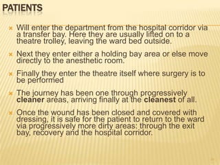 PATIENTS
 Will enter the department from the hospital corridor via
a transfer bay. Here they are usually lifted on to a
theatre trolley, leaving the ward bed outside.
 Next they enter either a holding bay area or else move
directly to the anesthetic room.
 Finally they enter the theatre itself where surgery is to
be performed
 The journey has been one through progressively
cleaner areas, arriving finally at the cleanest of all.
 Once the wound has been closed and covered with
dressing, it is safe for the patient to return to the ward
via progressively more dirty areas: through the exit
bay, recovery and the hospital corridor.
24
 