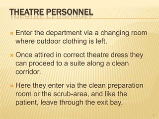 THEATRE PERSONNEL
 Enter the department via a changing room
where outdoor clothing is left.
 Once attired in correct theatre dress they
can proceed to a suite along a clean
corridor.
 Here they enter via the clean preparation
room or the scrub-area, and like the
patient, leave through the exit bay.
26
 