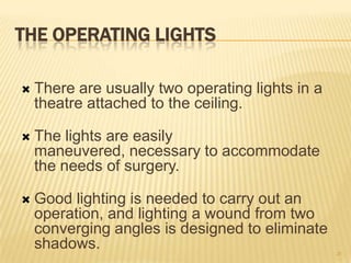 THE OPERATING LIGHTS
 There are usually two operating lights in a
theatre attached to the ceiling.
 The lights are easily
maneuvered, necessary to accommodate
the needs of surgery.
 Good lighting is needed to carry out an
operation, and lighting a wound from two
converging angles is designed to eliminate
shadows. 28
 