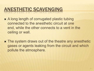 ANESTHETIC SCAVENGING
 A long length of corrugated plastic tubing
connected to the anesthetic circuit at one
end, while the other connects to a vent in the
ceiling or wall.
 The system draws out of the theatre any anesthetic
gases or agents leaking from the circuit and which
pollute the atmosphere.
29
 