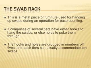 THE SWAB RACK
 This is a metal piece of furniture used for hanging
up swabs during an operation for ease counting.
 It comprises of several tiers have either hooks to
hang the swabs, or else holes to poke them
through.
 The hooks and holes are grouped in numbers off
fives, and each tiers can usually accommodate ten
swabs.
30
 