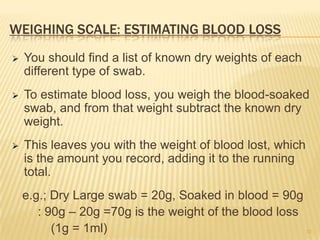 WEIGHING SCALE: ESTIMATING BLOOD LOSS
 You should find a list of known dry weights of each
different type of swab.
 To estimate blood loss, you weigh the blood-soaked
swab, and from that weight subtract the known dry
weight.
 This leaves you with the weight of blood lost, which
is the amount you record, adding it to the running
total.
e.g.; Dry Large swab = 20g, Soaked in blood = 90g
: 90g – 20g =70g is the weight of the blood loss
(1g = 1ml) 32
 