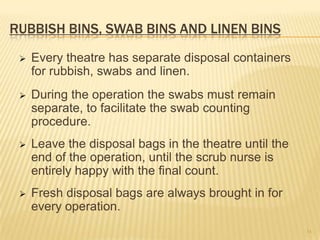 RUBBISH BINS, SWAB BINS AND LINEN BINS
 Every theatre has separate disposal containers
for rubbish, swabs and linen.
 During the operation the swabs must remain
separate, to facilitate the swab counting
procedure.
 Leave the disposal bags in the theatre until the
end of the operation, until the scrub nurse is
entirely happy with the final count.
 Fresh disposal bags are always brought in for
every operation.
34
 