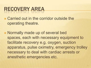 RECOVERY AREA
 Carried out in the corridor outside the
operating theatre.
 Normally made up of several bed
spaces, each with necessary equipment to
facilitate recovery e.g. oxygen, suction
apparatus, pulse oximetry, emergency trolley
necessary to deal with cardiac arrests or
anesthetic emergencies etc.
35
 