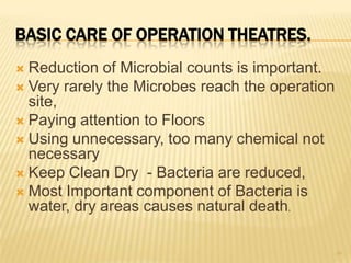 BASIC CARE OF OPERATION THEATRES.
 Reduction of Microbial counts is important.
 Very rarely the Microbes reach the operation
site,
 Paying attention to Floors
 Using unnecessary, too many chemical not
necessary
 Keep Clean Dry - Bacteria are reduced,
 Most Important component of Bacteria is
water, dry areas causes natural death.
39
 