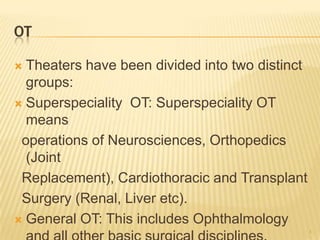 OT
 Theaters have been divided into two distinct
groups:
 Superspeciality OT: Superspeciality OT
means
operations of Neurosciences, Orthopedics
(Joint
Replacement), Cardiothoracic and Transplant
Surgery (Renal, Liver etc).
 General OT: This includes Ophthalmology
4
 