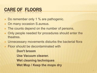 CARE OF FLOORS
 Do remember only 1 % are pathogenic.
 On many occasion S.aureus.
 The counts depend on the number of persons,
 Only people needed for procedures should enter the
theatres.
 Unnecessary movements disturbs the bacterial flora
 Floor should be decontaminated with
Don't broom
Use Vacuum cleaner.
Wet cleaning techniques
Wet Mop / Keep the mops dry
41
 