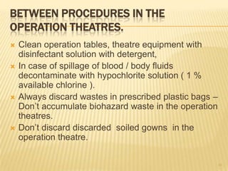 BETWEEN PROCEDURES IN THE
OPERATION THEATRES.
 Clean operation tables, theatre equipment with
disinfectant solution with detergent,
 In case of spillage of blood / body fluids
decontaminate with hypochlorite solution ( 1 %
available chlorine ).
 Always discard wastes in prescribed plastic bags –
Don’t accumulate biohazard waste in the operation
theatres.
 Don’t discard discarded soiled gowns in the
operation theatre.
45
 
