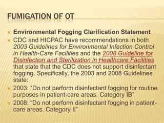 FUMIGATION OF OT
 Environmental Fogging Clarification Statement
 CDC and HICPAC have recommendations in both
2003 Guidelines for Environmental Infection Control
in Health-Care Facilities and the 2008 Guideline for
Disinfection and Sterilization in Healthcare Facilities
that state that the CDC does not support disinfectant
fogging. Specifically, the 2003 and 2008 Guidelines
state:
 2003: “Do not perform disinfectant fogging for routine
purposes in patient-care areas. Category IB”
 2008: “Do not perform disinfectant fogging in patient-
care areas. Category II”
47
 