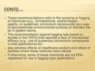 CONTD….
 These recommendations refer to the spraying or fogging
of chemicals (e.g., formaldehyde, phenol-based
agents, or quaternary ammonium compounds) as a way
to decontaminate environmental surfaces or disinfect the
air in patient rooms.
 The recommendation against fogging was based on
studies in the 1970’s that reported a lack of microbicidal
efficacy (e.g., use of quaternary ammonium compounds
in mist applications) but
 also adverse effects on healthcare workers and others in
facilities where these methods were utilized.
 Furthermore, some of these chemicals are not EPA-
registered for use in fogging-type applications.
48
 