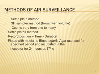 METHODS OF AIR SURVEILLANCE
1 Settle plate method.
2 Slit sampler method (from given volume)
Counts vary from one to many
Settle plates method
Record position – Time - Duration
Plates with media as Blood agar/N.Agar exposed for
specified period and incubated in the
incubator for 24 hours at 37º c
50
 
