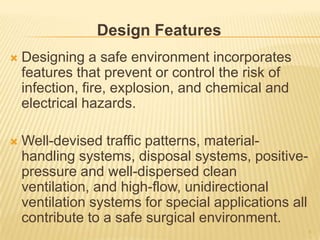 Design Features
 Designing a safe environment incorporates
features that prevent or control the risk of
infection, fire, explosion, and chemical and
electrical hazards.
 Well-devised traffic patterns, material-
handling systems, disposal systems, positive-
pressure and well-dispersed clean
ventilation, and high-flow, unidirectional
ventilation systems for special applications all
contribute to a safe surgical environment.
6
 