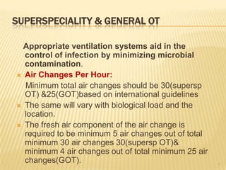 SUPERSPECIALITY & GENERAL OT
Appropriate ventilation systems aid in the
control of infection by minimizing microbial
contamination.
 Air Changes Per Hour:
Minimum total air changes should be 30(supersp
OT) &25(GOT)based on international guidelines
 The same will vary with biological load and the
location.
 The fresh air component of the air change is
required to be minimum 5 air changes out of total
minimum 30 air changes 30(supersp OT)&
minimum 4 air changes out of total minimum 25 air
changes(GOT). 8
 