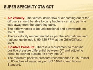 SUPER-SPECIALTY OT& GOT
 Air Velocity: The vertical down flow of air coming out of the
diffusers should be able to carry bacteria carrying particle
load away from the operating table.
 The airflow needs to be unidirectional and downwards on
the OT table.
 The air velocity recommended as per the international and
national guidelines is 90-120 FPM at the Grille/Diffuser
level.
 Positive Pressure: There is a requirement to maintain
positive pressure differential between OT and adjoining
areas to prevent outside air entry into OT.
 The minimum positive pressure recommended is 15 Pascal
(0.05 inches of water) as per ISO 14644 Clean Room
Standard.
9
 