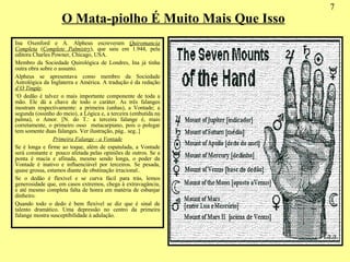 O Mata-piolho É Muito Mais Que Isso 7 Ina Oxenford e A. Alpheus escreveram  Quiromancia Completa  ( Complete Palmistry ), que saiu em 1.944, pela editora Charles Powner, Chicago, USA. Membro da Sociedade Quirológica de Londres, Ina já tinha outra obra sobre o assunto. Alpheus se apresentava como membro da Sociedade Astrológica da Inglaterra e América. A tradução é da redação  d’O Tingüy . ‘ O dedão é talvez o mais importante componente de toda a mão. Ele dá a chave de todo o caráter. As três falanges mostram respectivamente: a primeira (unhas), a Vontade; a segunda (ossinho do meio), a Lógica e, a terceira (embutida na palma), o Amor. [N. do T.: a terceira falange é, mais corretamente, o primeiro osso  metacarpiano, pois o polegar tem somente duas falanges. Ver ilustração, pág.. seg..] Primeira Falange - a Vontade Se é longa e firme ao toque, além de espatulada, a Vontade será constante e  pouco afetada pelas opiniões de outros. Se a ponta é macia e afinada, mesmo sendo longa, o poder da Vontade é inativo e influenciável por terceiros. Se pesada, quase grossa, estamos diante de obstinação irracional.. Se o dedão é flexível e se curva fácil para trás, lemos generosidade que, em casos extremos, chega à extravagância, e até mesmo completa falta de honra em matéria de esbanjar dinheiro. Quando todo o dedo é bem flexível se diz que é sinal de talento dramático. Uma depressão no centro da primeira falange mostra susceptibilidade à adulação. 