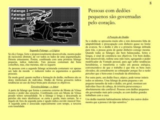 8 Segunda Falange - a Lógica Se ela é longa, forte e proporcionalmente desenvolvida, mostra poder de raciocínio abstrato, de ver todos os lados de uma argumentação. Denota entusiasmo. Porém, combinada com uma primeira falange pequena, indica indecisão. Tais pessoas costumam dar bons conselhos, mas, elas mesmas, não os seguem. As pessoas com a segunda falange acinturada costumam ver apenas um lado da moeda  e reduzem todos os argumentos a questões pessoais. De modo geral, quanto melhor a formação do dedão, melhores são os dotes intelectuais do indivíduo. Dedão de forma grosseira indica tendências ao uso da força bruta para alcançar os objetivos. Terceira falange - o Amor A parte da falange que forma o contorno externo do Monte de Vênus mostra o poder das emoções. Combinada com um Monte de Vênus pesado temos sensualidade. Se a falange é longa e descarnada as paixões são mais idealísticas: se curta e gorda, mais carnais. Se o ângulo de fora da segunda junta é agudo indica ouvido musical fino. A segunda junta é associada especialmente com tempo, a terceira com tonalidade. A Posição do Dedão Se o dedão se apresenta muito alto e reto demonstra falta de adaptabilidade e preocupação com dinheiro quase no limite da avareza. Se o dedão é alto e a primeira falange dobrada para trás, a pessoa gosta de gastar dinheiro consigo mesma. Quando todas as falanges são bem balanceadas, fortes e longas, é sinal de constância nos objetivos. Um bom dedão, bem desenvolvido, redime uma mão ruim, agregando o poder modificador da Vontade pessoal, para agir sobre tendências hereditárias, e transforma o vadio em pessoa enérgica, convencendo-o de que o trabalho é que trás os bens mais elevados; dá comedimento ao esbanjador porque faz a razão perceber que o bem-estar é resultado da abstinência. Por outra parte, um dedão fraco, atípico, pode tornar inúteis todos os talentos. Uma falange de ponta pequena e um pequeno tamanho de todo o dedão, em geral, mostram um indivíduo fraco de cabeça, de irrisória perseverança e absolutamente não confiável. Pessoas com dedões pequenos são governadas mais pelo coração, as com dedões grandes trabalham com a cuca. Um dedão mantido habitualmente debaixo dos outros dedos mostra que a pessoa é do tipo sensitivo.’ Pessoas com dedões pequenos são governadas pelo coração. 