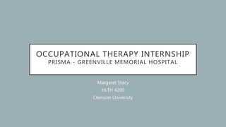 OCCUPATIONAL THERAPY INTERNSHIP
PRISMA - GREENVILLE MEMORIAL HOSPITAL
Margaret Stacy
HLTH 4200
Clemson University
 