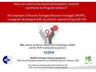How can community-based participatory research
contribute to Program Science ?
The example of Pouvoir Partager/Pouvoirs Partagés (PP/PP),
a program developed with, by and for women living with HIV
REACH 2.0 Program Science Symposium
24th Annual Canadian Conference on HIV/AIDS Research, Toronto, 2015
This study was made possible with funding from the
CIHR community-based HIV/AIDS research program
Otis, Joanne, professor, Department of Sexology, UQAM
and the PP/PP and Gundo So partners.
1
 
