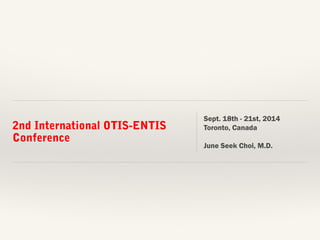 2nd International OTIS-ENTIS 
Conference 
Sept. 18th - 21st, 2014 
Toronto, Canada 
June Seek Choi, M.D. 
 