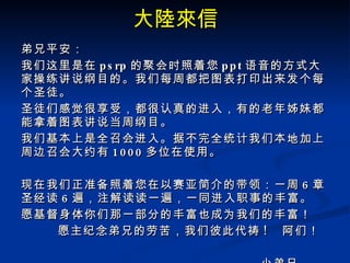 大陸來信 弟兄平安： 我们这里是在 psrp 的聚会时照着您 ppt 语音的方式大家操练讲说纲目的。我们每周都把图表打印出来发个每个圣徒。 圣徒们感觉很享受，都很认真的进入，有的老年姊妹都能拿着图表讲说当周纲目。 我们基本上是全召会进入。据不完全统计我们本地加上周边召会大约有 1000 多位在使用。   现在我们正准备照着您在以赛亚简介的带领：一周 6 章圣经读 6 遍，注解读读一遍，一同进入职事的丰富。 愿基督身体你们那一部分的丰富也成为我们的丰富！       愿主纪念弟兄的劳苦，我们彼此代祷 !   阿们！                                       小弟兄     经纶 