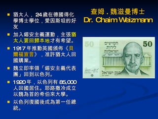 查姆 . 魏滋曼博士 Dr. Chaim Weizmann 猶太人 ， 24 歲在德國得化學博士學位，愛因斯坦的好友 加入錫安主義運動，主張 猶太人要回歸本地 才有希望。  1917 年推動英國頒佈《 貝爾福宣言 》，准許猶太人回國購業。 魏立即率領「錫安主義代表團」回到以色列。 1920 年，以色列有 85,000 人回國居住。耶路撒冷成立以魏為首的希伯來大學。  以色列復國後成為第一任總統。 