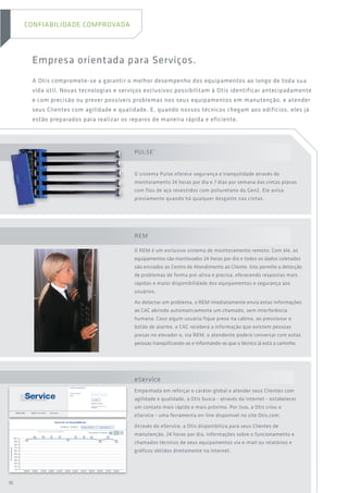 REM
O REM é um exclusivo sistema de monitoramento remoto. Com ele, os
equipamentos são monitorados 24 horas por dia e todos os dados coletados
são enviados ao Centro de Atendimento ao Cliente. Isto permite a detecção
de problemas de forma pró-ativa e precisa, oferecendo respostas mais
rápidas e maior disponibilidade dos equipamentos e segurança aos
usuários.
Ao detectar um problema, o REM imediatamente envia estas informações
ao CAC abrindo automaticamente um chamado, sem interferência
humana. Caso algum usuário fique preso na cabina, ao pressionar o
botão de alarme, o CAC receberá a informação que existem pessoas
presas no elevador e, via REM, o atendente poderá conversar com estas
pessoas tranqüilizando-as e informando-as que o técnico já está a caminho.
eService
Empenhada em reforçar o caráter global e atender seus Clientes com
agilidade e qualidade, a Otis busca - através da internet - estabelecer
um contato mais rápido e mais próximo. Por isso, a Otis criou o
eService - uma ferramenta on-line disponível no site Otis.com.
Através do eService, a Otis disponibiliza para seus Clientes de
manutenção, 24 horas por dia, informações sobre o funcionamento e
chamados técnicos de seus equipamentos via e-mail ou relatórios e
gráficos obtidos diretamente na internet.
Empresa orientada para Serviços.
A Otis compromete-se a garantir o melhor desempenho dos equipamentos ao longo de toda sua
vida útil. Novas tecnologias e serviços exclusivos possibilitam à Otis identificar antecipadamente
e com precisão ou prever possíveis problemas nos seus equipamentos em manutenção, e atender
seus Clientes com agilidade e qualidade. E, quando nossos técnicos chegam aos edifícios, eles já
estão preparados para realizar os reparos de maneira rápida e eficiente.
Pulse®
O sistema Pulse oferece segurança e tranquilidade através do
monitoramento 24 horas por dia e 7 dias por semana das cintas planas
com fios de aço revestidos com poliuretano do Gen2. Ele avisa
previamente quando há qualquer desgaste nas cintas.
CONFIABILIDADE COMPROVADA
10
 