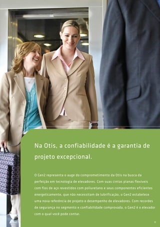 Na Otis, a confiabilidade é a garantia de
projeto excepcional.
O Gen2 representa o auge do comprometimento da Otis na busca da
perfeição em tecnologia de elevadores. Com suas cintas planas flexíveis
com fios de aço revestidos com poliuretano e seus componentes eficientes
energeticamente, que não necessitam de lubrificação, o Gen2 estabelece
uma nova referência de projeto e desempenho de elevadores. Com recordes
de segurança no segmento e confiabilidade comprovada, o Gen2 é o elevador
com o qual você pode contar.
11
 