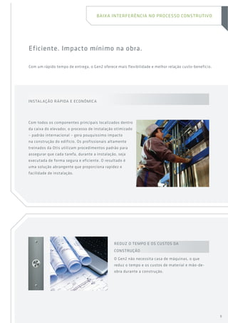 Eficiente. Impacto mínimo na obra.
Com um rápido tempo de entrega, o Gen2 oferece mais flexibilidade e melhor relação custo-benefício.
REDUZ O TEMPO E OS CUSTOS DA
CONSTRUÇÃO
O Gen2 não necessita casa de máquinas, o que
reduz o tempo e os custos de material e mão-de-
obra durante a construção.
Instalação rápida e econômica
Com todos os componentes principais localizados dentro
da caixa do elevador, o processo de instalação otimizado
– padrão internacional – gera pouquíssimo impacto
na construção do edifício. Os profissionais altamente
treinados da Otis utilizam procedimentos padrão para
assegurar que cada tarefa, durante a instalação, seja
executada de forma segura e eficiente. O resultado é
uma solução abrangente que proporciona rapidez e
facilidade de instalação.
Baixa interferência no processo construtivo
9
 
