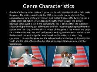 Genre CharacteristicsGoodwin's theory states that each genre consists of characteristics that help make it a genre. The main characteristic for OTIS is the performance element. The combination of long shots and medium long shots introduces the two artists as a collaboration act. When Jay-Z is rapping he is the main focus of the picture however Kanye West is still in the background, this is done so that the audience know who is performing but at the same time not neglecting/ruling out the other rapper form the song. Another characteristic of this genre is the women and props such as the many watches each performer is wearing on their wrists and of course the Maybach car  which signifies wealth and sophistication but when they customize it to make fire come out the exhaust and other features it then signifies youth and the idea of having fun but also with a sophistication element in the background. 
