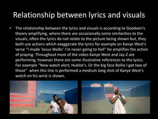 Relationship between lyrics and visualsThe relationship between the lyrics and visuals is according to Goodwin’s theory amplifying, where there are occasionally some similarities to the visuals, often the lyrics do not relate to the picture being shown but, they both use actions which exaggerate the lyrics for example on Kanye West’s verse “I made ‘Jesus Walks’ I'm never going to hell” he amplifies the action of praying. Throughout most of the video Kanye West and Jay-Z are performing, however there are some illustrative references to the lyrics. For example “New watch alert, Hublot's. Or the big face Rollie I got two of those”  when this line is performed a medium long shot of Kanye West’s watch on his wrist is shown. 