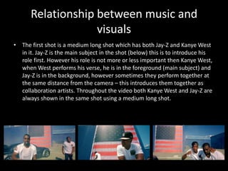Relationship between music and visualsThe first shot is a medium long shot which has both Jay-Z and Kanye West in it. Jay-Z is the main subject in the shot (below) this is to introduce his role first. However his role is not more or less important then Kanye West, when West performs his verse, he is in the foreground (main subject) and Jay-Z is in the background, however sometimes they perform together at the same distance from the camera – this introduces them together as collaboration artists. Throughout the video both Kanye West and Jay-Z are always shown in the same shot using a medium long shot. 