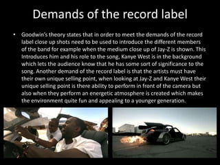 Demands of the record labelGoodwin’s theory states that in order to meet the demands of the record label close up shots need to be used to introduce the different members of the band for example when the medium close up of Jay-Z is shown. This Introduces him and his role to the song, Kanye West is in the background which lets the audience know that he has some sort of significance to the song. Another demand of the record label is that the artists must have their own unique selling point, when looking at Jay-Z and Kanye West their unique selling point is there ability to perform in front of the camera but also when they perform an energetic atmosphere is created which makes the environment quite fun and appealing to a younger generation. 