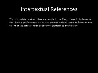 Intertextual ReferencesThere is no Intertextual references made in the film, this could be because the video is performance based and the music video wants to focus on the talent of the artists and their ability to perform to the viewers. 