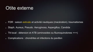 Otite externe
FDR : saison estivale et activité nautiques (macération), traumatismes
Staph. Aureus, Pseudo. Aeruginosa, Aspergillus, Candida
Ttt local : détersion et ATB (aminosides ou fluoroquinolones +++)
Complications : chondrites et infections du pavillon
 