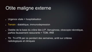 Otite maligne externe
Urgence vitale = hospitalisation
Terrain : diabétique, immunodepression
Ostéite de la base du crâne liée à P. Aeruginosa, otoscopie nécrotique,
parfois faussement rassurante = TDM, IRM
Ttt : Tri-ATB per os pendant des semaines, arrêt sur critères
radiologiques et cliniques
 
