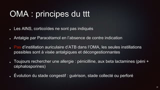 OMA : principes du ttt
Les AINS, corticoïdes ne sont pas indiqués
Antalgie par Paracétamol en l’absence de contre indication
Pas d’instillation auriculaire d’ATB dans l’OMA, les seules instillations
possibles sont à visée antalgiques et décongestionnantes
Toujours rechercher une allergie : pénicilline, aux beta lactamines (péni +
céphalosporines)
Évolution du stade congestif : guérison, stade collecté ou perforé
 