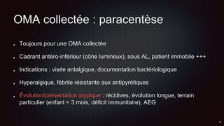 OMA collectée : paracentèse
Toujours pour une OMA collectée
Cadrant antéro-inférieur (cône lumineux), sous AL, patient immobile +++
Indications : visée antalgique, documentation bactériologique
Hyperalgique, fébrile résistante aux antipyrétiques
Évolution/présentation atypique : récidives, évolution longue, terrain
particulier (enfant < 3 mois, déficit immunitaire), AEG
 
