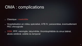 OMA : complications
Classique : mastoïdite
Hospitalisation en milieu spécialisé, ATB IV, paracentèse, éventuellement
PEC chirurgicale
OSM, PFP, méningite, labyrinthite, thrombophlébite du sinus latéral,
abcès cérébral, ostéite du temporal
 