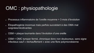 OMC : physiopathologie
Processus inflammatoire de l’oreille moyenne > 3 mois d’évolution
Étiopathogénie inconnue mais parfois succédant à des OMA mal
soignées/récidivantes
OSM = plaque tournante dans l’évolution d’une oreille
OSM = OMC tympan fermé, chronique donc non douloureux, sans signe
infectieux sauf « réchauffement » avec une flore polymicrobienne
 