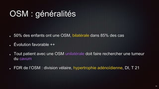 OSM : généralités
50% des enfants ont une OSM, bilatérale dans 85% des cas
Évolution favorable ++
Tout patient avec une OSM unilatérale doit faire rechercher une tumeur
du cavum
FDR de l’OSM : division vélaire, hypertrophie adénoïdienne, DI, T 21
 
