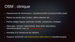 OSM : clinique
Hypoacousie de transmission, impédancemétrie (tympanometrie) plate
Retard de parole chez l’enfant, déficit attention etc…
Parfois otalgie fugace, plénitude d’oreille, autophonie, (vertiges)
Otoscopie : tympan mats/ambrés, fines stries vasculaires,
rétracté/bombant, avec un niveau liquidien
Immobile à la manoeuvre de Valsalva
Toujours rechercher une hypertrophie adénoïdienne (nasofibroscopie)
 